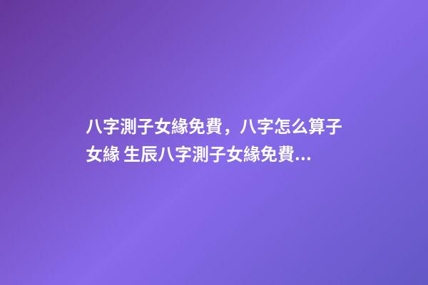 八字測子女緣免費，八字怎么算子女緣 生辰八字測子女緣免費，八字算子女緣-第1張-觀點-玄機派